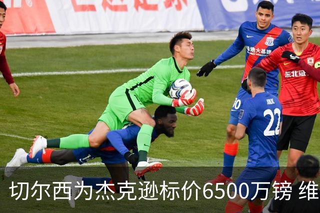 切尔西为杰克逊标价6500万镑 维拉已询价且潜在买家嫌贵