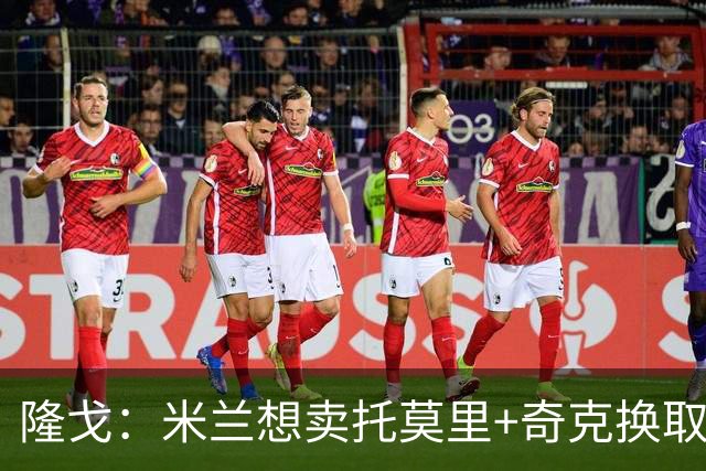 隆戈：米兰想卖托莫里+奇克换取3000万欧元，为引援筹集资金