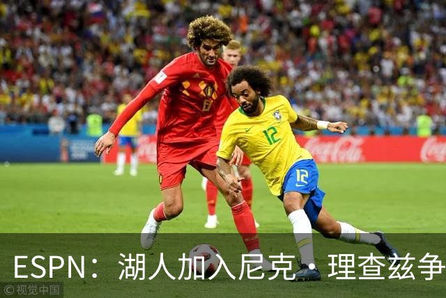 ESPN：湖人加入尼克·理查兹争夺战 与尼克斯热火抢千万级护筐中锋